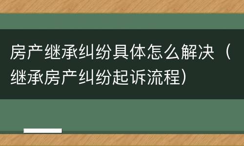 房产继承纠纷具体怎么解决（继承房产纠纷起诉流程）
