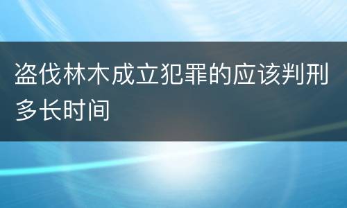 盗伐林木成立犯罪的应该判刑多长时间