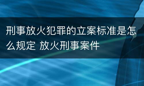 刑事放火犯罪的立案标准是怎么规定 放火刑事案件