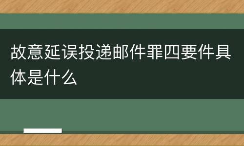 故意延误投递邮件罪四要件具体是什么