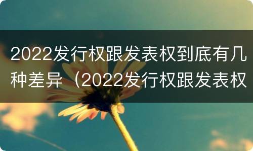 2022发行权跟发表权到底有几种差异（2022发行权跟发表权到底有几种差异呢）