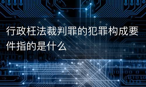 行政枉法裁判罪的犯罪构成要件指的是什么