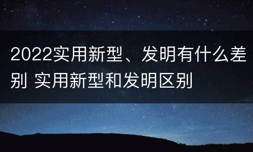 2022实用新型、发明有什么差别 实用新型和发明区别