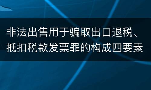 非法出售用于骗取出口退税、抵扣税款发票罪的构成四要素具体是什么