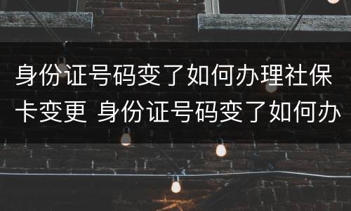 身份证号码变了如何办理社保卡变更 身份证号码变了如何办理社保卡变更