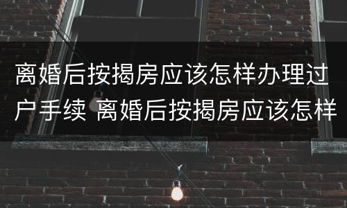 离婚后按揭房应该怎样办理过户手续 离婚后按揭房应该怎样办理过户手续呢