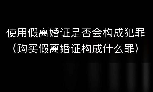 使用假离婚证是否会构成犯罪（购买假离婚证构成什么罪）