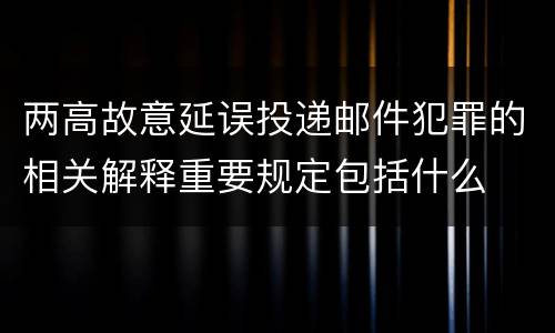 两高故意延误投递邮件犯罪的相关解释重要规定包括什么