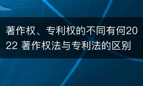 著作权、专利权的不同有何2022 著作权法与专利法的区别