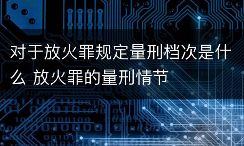 对于放火罪规定量刑档次是什么 放火罪的量刑情节