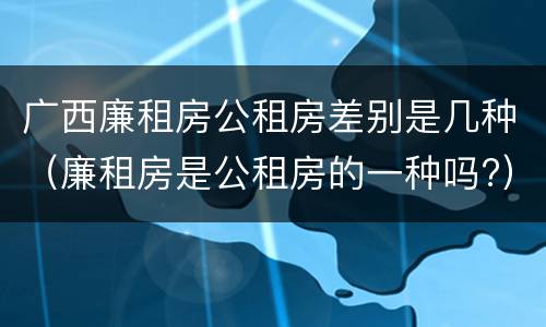 广西廉租房公租房差别是几种（廉租房是公租房的一种吗?）