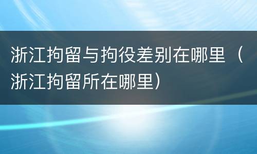 浙江拘留与拘役差别在哪里（浙江拘留所在哪里）