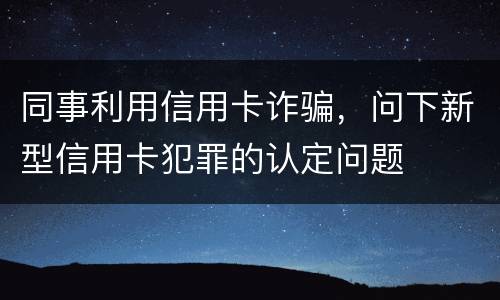 同事利用信用卡诈骗，问下新型信用卡犯罪的认定问题