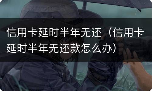信用卡延时半年无还（信用卡延时半年无还款怎么办）