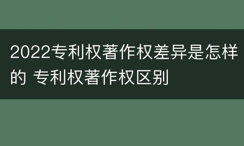 2022专利权著作权差异是怎样的 专利权著作权区别