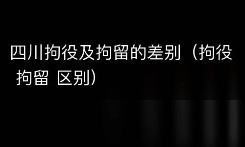 四川拘役及拘留的差别（拘役 拘留 区别）