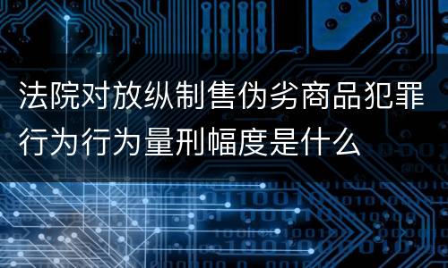 法院对放纵制售伪劣商品犯罪行为行为量刑幅度是什么
