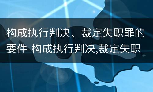 构成执行判决、裁定失职罪的要件 构成执行判决,裁定失职罪的要件是