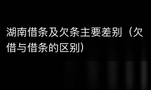 湖南借条及欠条主要差别（欠借与借条的区别）