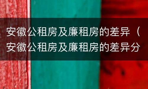 安徽公租房及廉租房的差异（安徽公租房及廉租房的差异分析）