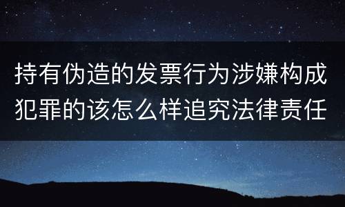 持有伪造的发票行为涉嫌构成犯罪的该怎么样追究法律责任