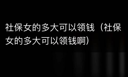 社保女的多大可以领钱（社保女的多大可以领钱啊）