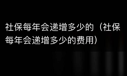 社保每年会递增多少的（社保每年会递增多少的费用）