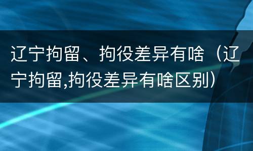 辽宁拘留、拘役差异有啥（辽宁拘留,拘役差异有啥区别）