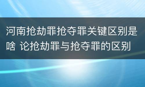 河南抢劫罪抢夺罪关键区别是啥 论抢劫罪与抢夺罪的区别