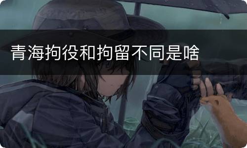 青海拘役和拘留不同是啥