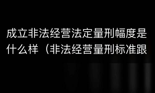 成立非法经营法定量刑幅度是什么样（非法经营量刑标准跟金额有关系么）