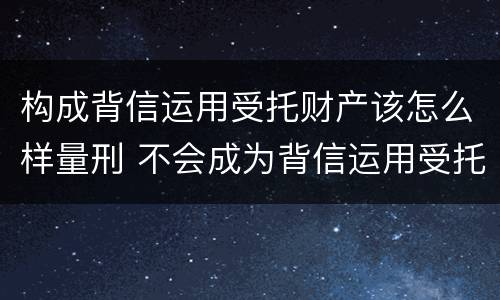 构成背信运用受托财产该怎么样量刑 不会成为背信运用受托财产罪的犯罪主体