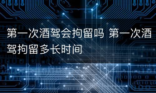 第一次酒驾会拘留吗 第一次酒驾拘留多长时间