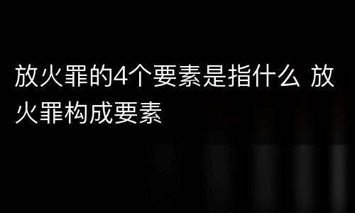 放火罪的4个要素是指什么 放火罪构成要素