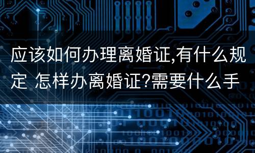 应该如何办理离婚证,有什么规定 怎样办离婚证?需要什么手续?