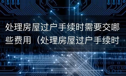 处理房屋过户手续时需要交哪些费用（处理房屋过户手续时需要交哪些费用和费用）