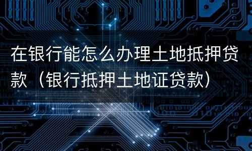 在银行能怎么办理土地抵押贷款（银行抵押土地证贷款）
