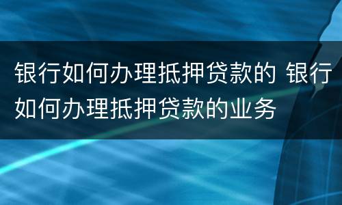 银行如何办理抵押贷款的 银行如何办理抵押贷款的业务