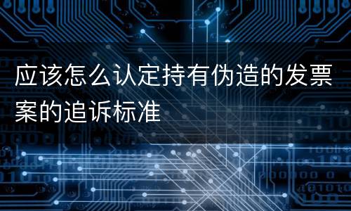 应该怎么认定持有伪造的发票案的追诉标准