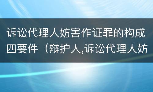 诉讼代理人妨害作证罪的构成四要件（辩护人,诉讼代理人妨害作证罪）