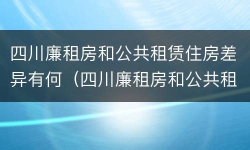 四川廉租房和公共租赁住房差异有何（四川廉租房和公共租赁住房差异有何区别）