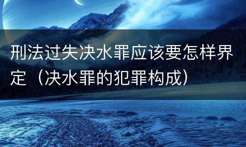 刑法过失决水罪应该要怎样界定（决水罪的犯罪构成）