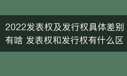 2022发表权及发行权具体差别有啥 发表权和发行权有什么区别