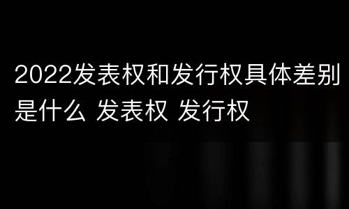 2022发表权和发行权具体差别是什么 发表权 发行权