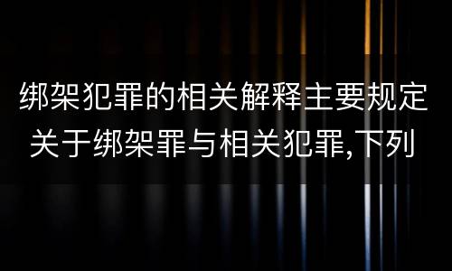 绑架犯罪的相关解释主要规定 关于绑架罪与相关犯罪,下列哪些说法是正确的?