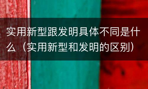 实用新型跟发明具体不同是什么（实用新型和发明的区别）