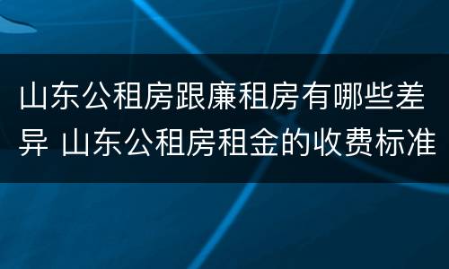 山东公租房跟廉租房有哪些差异 山东公租房租金的收费标准
