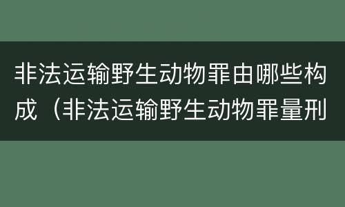 非法运输野生动物罪由哪些构成（非法运输野生动物罪量刑）
