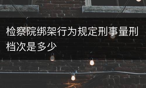 检察院绑架行为规定刑事量刑档次是多少