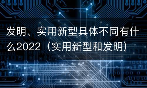 发明、实用新型具体不同有什么2022（实用新型和发明）